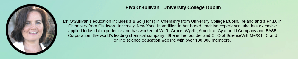 Elva O'Sullivan - University College Dublin: Dr. O’Sullivan’s education includes a B.Sc.(Hons) in Chemistry from University College Dublin, Ireland and a Ph.D. in Chemistry from Clarkson University, New York. In addition to her broad teaching experience, she has extensive applied industrial experience and has worked at W. R. Grace, Wyeth, American Cyanamid Company and BASF Corporation, the world’s leading chemical company. She is the founder and CEO of ScienceWithMe!® LLC and online science education website with over 100,000 members.
