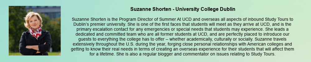 Suzanne Shorten - University College Dublin: Suzanne Shorten is the Program Director of Summer At UCD and overseas all aspects of inbound Study Tours to Dublin’s premier university. She is one of the first faces that students will meet as they arrive at UCD, and is the primary escalation contact for any emergencies or special needs that students may experience. She leads a dedicated and committed team who are all former students at UCD, and are perfectly placed to introduce our guests to everything the college has to offer – whether academically, culturally or socially. Suzanne travels extensively throughout the U.S. during the year, forging close personal relationships with American colleges and getting to know their real needs in terms of creating an overseas experience for their students that will affect them for a lifetime. She is also a regular blogger and commentator on issues relating to Study Tours.  